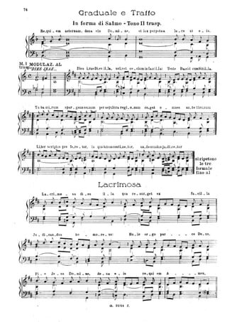 . 74
Graduale e Tra.1to
In forma di Salmo';' Tono Ii trasp.
. Re.qui • ero
)
L~ •r--I
' . _ _.-Y' :,..
._---------.! I
aeternam, dona. eis Do. mi • n~,
~ I
et lux perpetua lu • ce :.t e. is. .
~ l.
i .....---------.--~ _ ~ r.
1-- -~ I 1
M. l MODULAZ. AL
tra~sp"'J)IES .J.RAE" .Il Dies LraeDLes iUa, . soLv:!,. se. cluminfasiUa:
1 ~ li r
Teste Da...vid cumSibiLla.
~
. .
It- '" TI
'O t- .. -
F' -..;~'
!,d --
?
.J . J · ~ l .. .,
I
l l I 1 l I r
~# .
Tu ba mi,.rum spar. gens so_num per sE'pulcra. regi. o_num co.get o • mnes an_te tl:ro_DulU
l t... ~ ~,...... l l. ...-
~-
t-
~
r' i' ~r- ~
.. ~: i-i' r'·-· S' ~-r;'j. . I ... ~ ì I · ~ I ri I I ~
. .. .I I V i V ~ . I I
I I
1 r'
LLber 5Crip~uS pro fe_re. tur, in quo totumcontLne_tur, un.d'emundusju.dLce_tur
0-........._ _ _._
I ..
La.crimosa
La.. cri. mo • sa di _ es il _ la CJua re • sur. get ex fa _vil _ la
Ju _ di _can_dlls ho mo _re. us: par • ce De. US,
Je • su Do_ mi • n~, do _ na. e. is re.qui em A • • _ meno
~.
I l
r - I
G. 3241. Z,
,
,
 