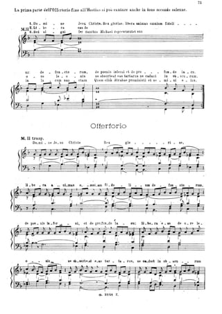 La prima parte dell'Offcrtorio fino all'Hostias si puÌl cantare auche in t-ono secondo solenne.
~;
t. Do _ mi
M U 2. Li - be
·a.Sed bi
;~---- ~
ne
fa
gni
JeSIt Christe, Rex gloria.e , libera. animas omnium fidali _
easde
f~r ~linctu:;; .Mh:hil.el rtl'rtae sent~t eas
""-----I.','
un'.
o
de fun _ cto rum, de poenis inferui tt de pro _ fun _ do la _ cu .
re le _ o nis ne absorbea.t ea.s tartar us ne cadant in ob _ scu _ rum.
in lu cem sali _ cta.m
Jj~~~~~"""" ~ ~
! J
Quam oliro Abrahae promisisti et Se _ mi _ ni e _ ius.
f.. ~
-, -u- .,...
) ~.l J
- iI
• __ _________ I
I
-r, vT
Offf3rtorio
M.:II trasp.
Do_mi _ ne Je_ su Christe glo ri _ ae,
75
~.oo:,r F r r l'F r I r ;8 -2;: ~.E ~ ~F rI
li _be _ ra a ni_ma,8 0_ . __mnLllID fi _de li _ _ umde fun _ oto . _ rum,
~l' E" I - - ~:. I: ' i' ~ ~.- ·Lt).p 2, r' . F r ; è~'j= r, 2 2r FI
 