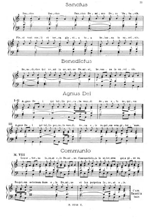Sanctu8
77-
Sali. ctus Sau • clus San . ctus Do. Ql.i • IlUS De. us 'Sa. ba _ oth ,.
I. I
.~ ~~~.
~'
, ,
"
,
~
~
J0,1 ;
~I
I
~
~J)
::::::==
~------..J ~
~-
~J !J
PIe. ni sunt coe~ li et tE'r. fa glo . ri • a. tu. ii. ho. san. na. in ex.. celo sis.
, ,
"
, , -"
?~ ~. r'- .-'-1 ' ..~
r .
il' r' JJ ~~, I ' !.L. !.b j lJ 1
~- .
---'-
Ben.edlctus
--.d
k·
Be.lle.dLctus qui H .oit in nO'.mLne Do.mi.ni,
I. L ...... .. ho
ho _6an . na in ex. cel • sis.
- -
~~~~JiI'--------, ' ~ ' r'--' - ::"":rj'-- -. --r
-:------ J. . J" . Jc
5" Jr
I l
I
Agnus De i
(!IA.gnus D~ qui tol. Hs pec _ ca • ta. mUli. di do • na e • b re. qui. em
• "
ItJ ~ 1J:- '==-U
l""
c::
'::-~ I~ l-f--r:_L --- --".1__ j_. - - - - - -' ~
r ~ liiOo;;J
III A.gnus De qui toLlis pec.ca. t a mun.di , do. na e . is re.quLem s~m.pi. ter
j
~
~ ~ ~ , .~.~.~ :r==; 1 ~ J. r ~J 1" ,~ ~.---,J , -
.
nam
Communio
M. VIII
Luxae • ter. na lu.ce.at e.is Do.mi • ne. Cumsanctistu.is in ae.ter.nUm quLa Jli. us es.
~ ..
.-t . ... --.1. ~ ...... t.. 1. _ .......
7 S ~ _~_IJ ~ ~r-·G·-jlr ~ ~ ~ ; r r W'~ ~ V ~
I -~
r I
Re.quLem aeternam dana e • is Do.mi. ne 'et lux perpetua Iu. ce _ at e. is,
~~
ì~~
~"'_" ~ I
l "==" II'
J . ...
. ... I !>. .. ~_.
~.- ~JV_~
Curo
Sanctis
tuis
O. 32H Z.
,
 