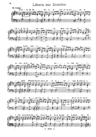 78
Libera. 'me Domine
M. I trasp.
ma: DoLLbe • fa. . - . mi • ne de mor • te ae .ter . _.na. in
~~ " - -
!
..
~~ ~, q~~
~ r' ~ ~.
qr
'J r- •
..J ~ J J I I
"
.. I r 1
"
I r.
fl.u
dLe 11 1il_ lo. tre. meo • da. Quan • do 006
-=- li mo •
- - -
)i'-
q~ J. ' ~ ' ,r , ~. - -r.' "qr ~
r: qf rl
' r i--i:--
, ../- ~L,-"J I ,," ' J ' J f."ì
V I I
I ' r------r' I I
r l'' ' I I ,
'L~ • . . l'eD.di sunt et
- ter ra.
--' ..- '
. ..
.
~.
I ~. rI '
-
r I I
I I I Il I I
ne • ri8, Ju.di. ca re sa.s • • • cu. lnm per i .
--
~.u
. gnem TreIilens tao.tts sum e. go et ti . . me • o dum di.seus.si. o
* --
!IU
q~ r~ J ~ ~ ~
qr: ~ .
•,r; ' S~S.Ì J. I L -I.
I V ' I r I I I
~U
ve. ne • rit ,at__ que ven • tu • ra i ra. Di. es il. lo. di.es
- -
~
t
r ', -qj qr.- ' ~-
~ r qt • o ..
, ~,~.
Quan do
I_j1----..1, ' J. j I etc. , t-.
~: '
I '
I l'' r , I
, I I
i . fae ' ca.la.mi.ta.ti!; et mI. se. li . a.e dLes ma.gna. ' et a.ma.fa '01. de
a. 824i Z.
 