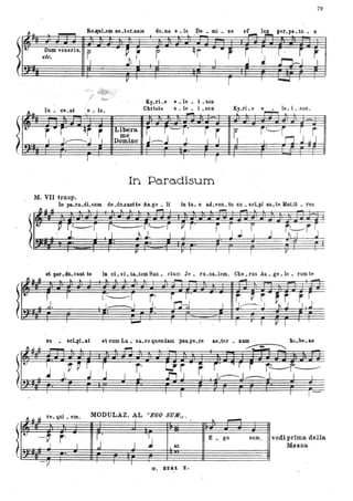 79
Re-ClIlLem ae _ter.nam do. na. e. Is Do. mi • De ,er.pe. tu _ a
Dum veneris'll p
elc. I
C" ~~, ~~~~:,(
Ky.rLe fii. le • i. son
Christe e . le • i. son Ky.rLe e le. i. ,600.1u • ee.at "e. 16
l~ .. ~ .. ~
"
t.
r'" r qr r Libera r r -r' r r il'. ~~rrJ j~~me
I -J.-----.-..I I Domine J-~ J, I J, ,
.
In Pa.ra.disum
M. VII trasp.
lo pa..ra..dLsum de.du..canUe AD.ge • li in tu. o a.d!ven. tu su. soLpiao.te }far.ti • res
et ,....clLoo' te la cl ••1. ta.tem San. ctam Je. ru.sa.lem, Cho. rus An. ge .10 • rum te
I) li I I ~ .. .. I l ''' .. Ir. b ~ I ~ ,... -
- .-
11;,.# ~..; '~~it ii_=~ iitrtì-Psu • seLpi.ai et cum La. za..ro quondam palLpe.re ae.ter • nam , ~...._u
. --------........---~~ ,
l~ , V V I I r - Lr' r ~ I • I r-----.-.-- --'. J I
J. .I . J . • .. . ~ .~ .
>ti! r· r F I~ ,. P: , ,r ar t, ~ ~~.
~ ~ ~ .". ,!,.u • "UI,
l
~
·_·v r·j J.
,"
MODULAZ. AL ''EGO SUM,
r·
~,J J L
Q
G. B2.&i ·z.
- .. ~
E • go Sl1m,
..
vedi prima della
M~ssa
 