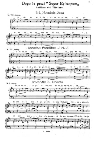Dopo le preci " Super Episcopum"
Antifone del Titolare.
S. S. Nominis Jesu
M. VIII. trasp.
De • dit s8,
rtt·~ "!l . 4 ~
ut li. be ra _ ret po _ pu.1um, et ac qui_
jr.
,: ~ .:
Il ,
re • ret
-. ~ ,.I
7
si • bi
~
I
~
• II JJ i' Jy ]t
~. ~ ;no • meo
~
ae ter. num.
.'-' ........I!'I ~ ; .
'. I
l _ l n
I . ~
~
I ,
AI • _ le_
- ~
-r' f .
o
M VIiI. trasp.
Sanctae Familiae J. M. J.
Il • lu. mi • Da 008, Do mi._ ne, 'ex. em Fa _ mi
I- - Ja.
r .J
li
81
j , - - - -
r--..
in vi • am . pa _ cis.
~
ae tu _ aeft 4 _ et di _ ri • ge pe.des no _ st~
~
~•• a
t7 S r~r i~M· ~,.
~.' J~.,
r'~rI I ~ , I "-=::::>1
M. I. trasp.
Inventio S. Crucis
/1i
l~
fJu
Su .per om _ni _ a IL gna
r,.______u
· 1· . -
ce _. dro.r.um
"I' ~
J I I
~
l eLcel.si. or~tu so. a .~ ~ A _ ..........
- ...
i~C:)
I
ì
.J
r~
in qua vi. ta ' ruuo. di pe. ptln.dit, in qua CbrLstus trl. um _ pba. vit,
et mors . mor • • tem -st:. pe.l'a. vit in ae. t&l'.Dum. ToP. ALle _ 1u.j'a.
~~ .
11;% b ;.~ .; .I~;j ~:..;~-.;q@; li ; iÌ8~Il
G. 32"t Z.
 