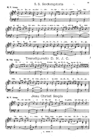 S. S. Redemptoris
SI
•
M. V. trasp.
Ee. ee De. us no. ster i. ste': ex . spe . eta. "i • mus e um,
l'________
! I r~ ., r: i, r
et sa] _ va _ bit nos: Su.stLnu.i.muse_' um, e xuJ.ta bi _ mus .
•I r: I
:; '- --r'~
et ' lae _ ta bi _ mur
~~~ ... - ~
in ' sa _ lu _ ta _ ri e _ jU8, Al .. le _ lu • .Ja..
lo. .....
.)[.:S' r~. r---j' .r----~-f·· ,--,r j r" . -------
~ r ~j !~ ' --=:::~-'; .
!~ jtJ p, ~C25r
M. VU. trasp. Transfigura.tio D. N. J. C.
Et ee ee vox de no. be dLoens: Bio est Fi.li _ us me.us dI. le _ ;.
---- ---
ctus, tu quo mi _ bi Com _ pIa_ cu .. i: ip. sum au_di ,. te, Al _ le - la - Ja.
..-D-i- L,"",! r-'I .. , SSI" PII ...
"
lo..... i
-ll~,j
or'
~ r" ~. ~ ..'L~--r~7 .IL
J. r_I J~; I
. I .""'="" I F ~
Mr V. trasp. Jesu Christi Regis
Fe. oii DOS De o et Pa._ tri , su _ o re_gnum,
r~ I ' "
tus Olor. tu . o .. rum, et Prin _ ceps re. glim ter '. rae, Al _ le .. lu • ja.
O~H* E?> .-e ...., ... lo. •
)1 v . ~-! -----r r i r' i.-----rz.:...:-t -. ~
rrI I
_ _ .J IL f:J_
., J •• ~J--.l
li: ' !
r- .-G. "241 Z ,
•
,
 