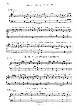 .,
<
f
84
Annuntiatio B. M.' V.
M. VII. trasp ..
'l~
t
Quo _mo do - fj - et _ s tu ~ , An _ge. le Dè _ • i,
r
quo_ nLam vi _ rum
I .-------- i
I
I,
non co. gno. sco? Au _ di Ma _ ri _ a Vir_go: SpLrLtus San. ctu s
~
J.
su_ per ve • ni • et in .te, èt vir. tus AL tis_ si _ mi o.buro bra. bit ti _ bi.
~ I
,
r---i~r "r j i p r j' r'~r"r"f rJ J ~ j J .h ~ I I
I
I I r I I r .- - r ., r '
B. M. V. de Monte Carmelo
M.VI.
Ca. put 'tu • um ut Car - me _ lus et co _ moe ca. pi _ tis tu ;;. i,
si _ (ut pur _ pu. ra re. gis vin_cta oa., Da. li. bus, Al_le. lu .ja.
' - li.. _ ...... ~ - ..... .... -""" - .
M. I. trasp.
Assump1io B. M. V.
Quae est i
...
~
I
sta, .
~
quae a _soeD. dit
...
G. 324. Z.
si _ out . au _ ro • ra
~
,.
i ·
t·
/
con _ sur.gens?
r,'.I
!
 