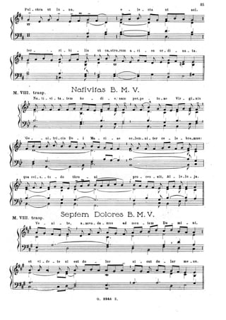 85
Pul _ cbra ut Iu _ na, e . le _ cta ut sol,
J ]i JI J
M-
J
I
J~ · I~r 1""-- ---
~ ---.; ~. J
ter _ ri bi lis ut ca_stro_rum a _ ci
- es or _ di na _ ta.
.hoc I ~ i , .- I ~ ~i .
• i
r' .. • - .. _ _.~...--.-~-.
~ ! ~
I I -r
~. J
i
- - - _.. _ - - j' I I ì · ~ ! il
~ -
" ' 1 ( , I
M. VIII. trasp. Nativitas B. M. V.
Na_ ti _ vi _ ta _ tem bo di - e_' nam per_pe - tu _ ae Vir _ gi _ nis
OL. c----~
- -•• r .~ ? ~. .. p p
~
I
I I
1·1
f
i
J. i
J. ..J...J 1
'Gé _ _ ni _ tri _.cis De - i Ma _ ri . _ ae so_lem _ ni _ ter ce - le bre_mus:
'lr ; . -r' ~i i~ rt.*i . 0 Z: ... .."Od ' ':Gj .. cf: I_ __,. r .. .
qua cel_ 5; _ tu _ do &bro .. }IiV .- '"'''' - " •••
:---'1
~-----
, . i • f"I
M. VIII. trasp .
Septem Dolores B. M. V.
Ve _ ni te, a _sceD _ da _ mus ad
?I
.-- ~;
----
et vi _ de
. ~~ l'" _____-
I
• • f/J
. ~ . a· r-~~. ..(1':1# r=- ~ ! _rs;
 