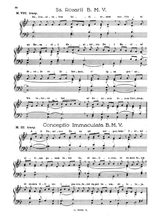 86
s.s. Rosarii B. M. V.
M. VIII. trasp.
So • lem • Di • ta • tem
..... rI • I
de _ vo _ te ce le
bo • • di
r.'
er. nam
~
I
san. ctis
Be _ _ DI _ trl _ cis De _ i Ma _ ri
'-------~------------~-------------------
. '-----_. -----bre _ mua, ip _ sa pro' 00_
--------------------------------- --------
-- ----
sì
.ae
io _ ter • ce _ dat ad Do _ mi. num Je . sum Chri.stum.
- ~- .........---
&--. 1 . . . __
.
, r'
I I
~
!
I r' I 7 1 T r
M. III. trasp.
Concep1io Immacula.1a B. M. V.
Il _
it Do. mi _ DUS De _ us ad ser . peD. te'In: I _ Di. mi -
I
.. i
J '~ "
I
ci _ ti. am po :. nam I.. _ ter te, et mu _ li _ e .ram, e1 S6.meD tu _ um
, ~ --------------------
(l. 92~1 Z.
 