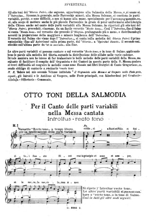5
AVVERTENZA
Gli oìto toni del 'CUlorzOa Palrz'" che seguono, appartengono alla Salmodia della Messa, e..si usano aL
l' "Iniroillls". Siccome,in generale, nelle Parrocc~è minori,.alla Messa Solenne, si omettono Je~'padì
variabili, perehè, o sono difficili, o non si hanno alla mano, specialm~nte per l'accQmpaguamento,co_
sì, allo scopo dì metterà anche le più piccole Parrocc)lie in grado di poter uniformarsi alld Liturgia
.della Chiesa anche nel oanto de~e parU varia,bili alla Messa Solenne, ho riportati gli otto toni del
"Oloria Palri" preceduti, ciascun'o, da Wl bcile versetto "Ilecto lona,~. Còsì l''Tntrm"tus,, fino àl Salmo
si canta ~'llecto 10110" sul versetto che precede ~l "G'tor-ia" prolungando più o meno, e distribuendogli
accordi in pro,ouione della magg,iore o minore lunghezza ~el1' "Inlroto/as". .
TI versetto del Salmo che viene dopo l' '1nlrot."/us"., si canta 'sulla melodia del Gloria Palrt'; il primo
emislicb~o (tino all' Asterisco) sulla prima parte, dal U UtorzOa" a ""Sp'ir#ui Sanclo" il ~condo emi.
sncchio sull'ultima parte da "61 ù" saccula" alla fine. '
Le altre parti variabili si possono cantare o sul versetto UReclo lono" o in tono di Salmo; applicando
,bene le parole alla melodia del Gloria, curando la distribuzione delle sillabe nelle varie cadenze.
.In tale maniera non ho inteso eli far tralasciare le belte melodie delle parti variabili della Messa, ma
s41tanto dr facilit~re il compito dell' Organista..e dei Cantori P.t questa parte della S. M~ssa,qualora
si trovi difficoltà ad eseguir~ le melodie come sono fissate.nei libri liturgici di Canto G,regoriano, es..
sendo obbligo di cantarleOJéeitarle "reela tono
N. 8. ~ciere nel mio secondo Volume intitolato ., L' Orçanisla alla NeSSll_8 al Tfespero nelle .fiè6Uprin.
cipdli" gli Introiti e le Antifone al Vespero, nelle Feste principali, con falsobordeni pel Graidualf'-
Alleluja - Oltettorio - Communio.
OTTO TONI DELLA SALMODIA,
~ ,. . .
Per 'il Canto"delle parti variabili
n~lla Me'ssa cantata. l ' ' ,
Infroitus · recfo tono
M.I Ps.
a Patri et Filio, et Spi •~rset.to "Re'cto tono" a tempo libero.
( peP-lcrapplk-azk>ne--delle---par~i-vari-~ili
etGlo. ri
.--t
(~tT~1t~7;~ ~tj- -;. 'i2
;-t::
~
ri tu. i Su _ cto Si cut erat inprinci,io et ,nUDe et ,SeJD per~
----J
et in sae_CH. la. sae.cu lo. rum A .. D).en
~§~~~~~~~~~~~~~~~~~~~~~ Si ripete l' Introitus" recto tono"
a r. - Le altre' parti variabili si:possonoocan~
r tare o "recto tono" o in tono di Salmo.-
l.....o:--. .-...:::;;7"'-:........::.-----.....;.....-.......J.-:::::=:::;;;tt:=z:::::l1 Cosl in Il(Ili gli flllri modi segltIl ti.
I
T
0 . --82,U Z.
 