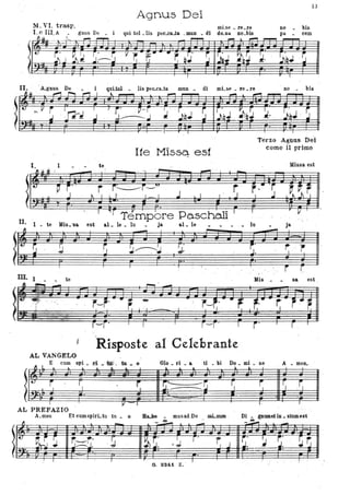 13
Agnus Dei
11. VI. trasp. mLse _ re_re
I. e III. A gnus De _ i qui tol _lis pec_caJa .. mun _ di do_na no_bis
no bis
pa cem
t
Il. De lis pec..clLta mun _ di mLse _ re _re no _ bis
112:!pl rr I, f ali ; ;~; r li'Ti'r r;ii~ ~ I
I. . I
~.Il~
l~II. I _ te Mis. 'Sa
Ite MisSq est
te
-- .......
r r~r-u
. ~ l ·L.I I _ I L I..l
-'
Terzo Agnus Dei
come il primo
Missa e-st
. --.-or -t. ...r r· . . ~r
J I .I L~JI
r ~i TJ'mpbre Pa.schOli I
r V
est aL le _ lu ~
ja al_ le - - _ . _ lu . Ja
~~J~:J ~ '~JjìJJ J3 ~JQJ
J ~~J ,~ t r'r r F' . .'. ~
. Il
Ili) ~ ·li .
,J.: ' . ' , • . '
Mis _ • sa estID. I - - te
, isposteal Celebrante
AL VANGELO
E com ..1_ d Glo _ ri _ a ti _ bi Do _ mi _ nela _ o A _ meo
l
::k ............ ..... ........ .. ...J.
'J .. ~
l .. ..... ...A
~
'lj ' - ~ s
:;."~
r
1 ~ !L.~
-~-
14
S ~c
AL PREFAZIO
A_men Et cumspirLiu tu . o ....... • musad Do mLnum
.... Di _ gnumet in • stumest
"*
.~
fJ --l
- Il - . - - - .
- - -,
1'-'
~~. r-r.· .!J. ~r:'
I r' ~, J
~. t i ,,'
~r.J-J. . :.J. .~ J. . ~. ' ~ ' ~'. , .J
. -.". '",
" .
G. 8241 Z. '
 