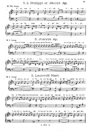 S.s. Philippiet ·Ja.cobi .Ap.
89
M. va. trasp.
È _ go sum vi a, ve _ ri _ tas et vi _ ta: n~ _ mo
r' r .~
r ~
ve _ .nit . ad Pa trem ni si . per me, Al le lu ja.
04i ~
!l~ ~=
-''---1'~ fii r r:.. •
t
... •
;:1' : Ij
r-
-. 1
I
. r t'
M. I. trasp. .s. Joannis Ap.
Lste est Jo_an nes, qui slLpra. pectus DO_lliLni .
. -- in coe_na r~ _eu _ bu _ it :
.---.... --- r
be _ a_tus A_ po_sto _ _ lus, eu_i re_"e_Ia _ tasunt se_ere _ ta coe_ le_stLa ·.
Iu J Jw~gg n~lJJ4Jqn 'j- -r r~~ t~. ,. l ' . ..
---I - -- . i ' i
'--
____ r--
--- !
----
_____ l j ~
.l l
l
· M.I.trasp . .
s. Lauren1ii Mari.
111 éra_ ti _ cu _ la te De _ um nOli Re_ g. _ Ti, et &4 _ glièm ap _ pli_ ca
...;-r ••
I
- ~
tus te Cbri_stum eOD_fes,;,sus SUlli: pro _ ba_sti cor me_um, et l'L s i _ ta _ sti Do_ete:
~I ~ 7:7.
~ . ',-. ---
~~
L gne me. e _ X&_mi_ na _ sU,l _
u
r
li' d J.
et Don est iD _l'eD
'O
G• . .3241 . Z:.
_ ta in me
••
~
,..~,.
I J
..J.:.---....J
Di - qui _ tas.
---p
-I
 