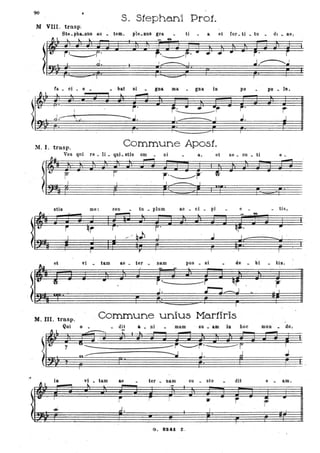 90
s. Stephan'iProJ.
AI VIII. trasp~
Ste. pba.nns II.U • . temo p'Ie. nus gra ti a et for. ti _ tu .,. dI _ ne;
_ M-
•..----.... I
fa • ci . e - bat si - gna ma - gna in po pu • lo.
~ l l t.. ..--.
)~ ~
j' .,.. .. • ~r-
j'
r-
---J:-- : .." --J. J. JI I
I 1 I
M.1. trasp. Commune Apost.
Vos qui re _ li . qui. stis om - ni a, et se _ cu _ ti ti _
j r r'~r'
stis me: cen tu _ plum ac _ ci _ pi e . - tis l
- • M-
'il
et vi - tam ae • ter - nam po.s _ si de bi tis.
). ~
.. r' ---r ~f
r--- -J. ~ . J-..J I
I
M. III. trasp. Commune unius Ma.rtiris
Qui o - . dit .... ni mam 8U _ am in hoc mun - do,
-
l
~ . ----
-
--- '- ---
"" iII vt - tam &6 ter _ Bam CU sto dit e am .
1 l - - -~
-• ! .,
j r ! .... r r -I
d,• J
0..:::.- .
G. BS41 l .
 