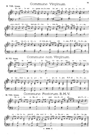 M VIII. trasp.
Commune Virginum
93
•
Si _ mi le est ' re _ gnum 0011_10_ rum bo _ mi _ ni ne go _ ti ._ a _ to _ ri
r
-- --- I
•• ~ . .
quae_ren_ti bo_nas mar_ga_ri_tas. in _ ven_ta u _ na pre _ ti _ o _ sa,
---- --- r r' r:
de _ dit om_ ni _ a su _ a, et com_ pa _ ra vit e _ am •• T. P. Al _ le_lu - ja.
. O.~ F"'"! b. lo. lo ~
t "/ r' r' I i r
Il
r' ?"
I
I
j. ~.
I
~. J ...J ',...---...... I I.. .... •• • ...I
M. VIL trasp.
'Commune non Virginum
Da te e de fru ctu ma _ nu _ um su a _ rum J
,.~ --r 7 :'~ ~.
,
.--h.
et lau _ dent . e _ am in por _ tis o - pe_ ra e _ jus. T.P. Al _ le _ lu _ ja.
Ir • -7
r' • , • ti f · t , :  S Il
- ~JL •
I t J I..
, r'~~ I
--------
I
~ ______ I
v r
M. VIII. trasp. Commune Festorum B. M. V.
Be _ a - ta es Ma _ri a quae ere_ di _ di - sti per_ fi _ ci -,...---......
m~ •,
r 1- r r r i'~
eD _ tur in te, quae di _ eta. suut ti _ bi a Do_ mi _ no l AL lè _ lu - ja.
I
l' ~ 't. I . F~ F ~ • • d d ~ il .~&~~ k_CI J1 # i f =#.-2.1--+ ~ f =;j:l ';1 i .. il J JA ~ =?f
~ _< _J J j J I ___ I J .j J
G 824t. · Z
 