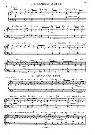 S. Caeciliae V. f3t M .
9S
M. I. trasp. "
Dum a.u _ ro ra. fi _ nem da. re,~, Cae _ oi _ li ~ a
~I; f.·-=;;;:~--;~ -F -r I i~ ii~ .fj ~:+ r
ex _ ola. _ ma. _ vit di _ oens: - E _ _ ja! Mi _ li _ tas Cbri_ sti,
~I~ J~r f r~I~· ~
(:,:fj Ft~ sP1 .J I~ FSft il l .~ I
a. _ ~ji _ oi _ te o _ pe _ ra te _ ne bra_ rum, et in _ du _ i.:.
f ,~r'
_ mi_
- ni ar _ _ ma lu _ cis .
. Oi..~~
,-- .
-----......... M-
.. -& <
ll:~ qr----r~r - ,- qf ··r F' r qr r
I ~ I . I J bJ J ., I
,- TI ., i ~- I-~:::::::::=;:;:> <I
~ 'I F 'I
M. I. trasp. S. Clementis Mart.
Cum i _ ter ~ ad ma _ re ce _ pis _ set ' , 110 ~ J)U lus ' vo _ (le ma_"
f' .
.d~
gna eIa _ ma_ bat: Do_mi_ _ ne Je _ su Cbri _ ste, saLva il _ Iu,m:
l'~ )~i i J J Iil J J J LE J l, JJ d- J J J j I), Jl n j
"I ,.
J ''----F
~.lJ.
,.
et Cle _ menscum la _orLmis di- oe bat: Su scLpe Pa _ ter
-~ - l.. '
spi _ ri _tum me _ um.
-
l~ r~F--~r'- r qf rr ~ -· - - • - qr-,
I F: ~ F,' f21= . ~~ .i ~~J r J
G. 8241 Z
 