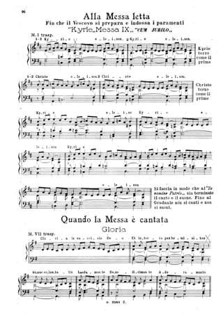 96
flUo
t
~:-
Alla Messa letta
Fin che il Vescovo si prepara e indossa i paramenti .
I
le _ i _soo
-~"---i
____ ' I I •I l
I ·1
- -
O: U..
I
ti
-,
"Kyrie"Messa IX;, "CUM JUBILO,;
1
I I l I
e ~ le ~ _i _so Ky ~
ri _ ti e -
~ I
- -
. "~ rl~~---:~ ~ij_ A'
... .-I
l I ì I I
K~_rh el ~ I ~ I r1. I r"1 1 .~ ..
1
.
r I i I .l
!~
~~~ Jb~ :;b~ ~ .
Jb}J J b) .l~ I b...
r , I
e -
rc o· • •
::=::-1-1-
.
I
le~
i son
-
__~~iJ
I I
~
Si faccia in modo che al "In
nomine Patris" sia terminato
il canto e il suono. Fino al
Graduale non si canti e non
si suoni.
Quando la Messa "
cantatae
Gloria.
M. VII trasp.
ni - bUl"X
~: ~o__. : • • •
- a in ex - Cl'l _ sis De - o -. Et hl_ t er _ ra pax ho _ mi _
-
1 1 I I I 1
. a.~
bo nae vo lun ta- - - - tis Lauda mus te Be ne- - - di cimus te A do. - - - ra - muste
1-"
F:-
.. -t·.. ~ ~~~~r r. ~·I ~I r-------lj .... ~ .-- -J . "I I. ..
r- ì . V I I I r 1 l" r
I I 1 I
G . 8241. Z.
 