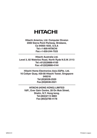 Hitachi America, Ltd. Computer Divsion
                2000 Sierra Point Parkway. Brisbane,
                        Ca 94005-1835, U.S.A
                         Tel:+1-800-HITACHI
                        Fax:+1-650-244-7525

                         Hitachi Australia Ltd.
          Level 3, 82 Waterloo Road, North Ryde N.S.W. 2113
                         Tel:+61(02)9888-4100
                        Fax:+61(02)9888-4144

             Hitachi Home Electronics Asia (S)Pte. Ltd.
          16 Collyer Quay, #20-00 Hitachi Tower, Singapore
                               049318
                         Tel:(65)6536-2520
                         Fax:(65)6536-2521

                   HITACHI (HONG KONG) LIMITED
              18/F., Ever Gain Centre, 28 On Muk Street,
                        Shatin, N.T. Hong kong.
                          Tel:(852)2113 8883
                          Fax:(852)2780 4178




QR54121                                                       Printed in Japan
 