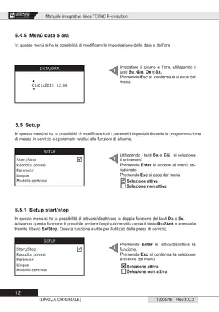 Manuale integrativo linea TECNO R-evolution
12
12/05/16 Rev:1.0.0(LINGUA ORIGINALE)
CENTRAL VACUUM SYSTEMS
ByTecnoplus s.r.l.
5.4.5 Menù data e ora
Impostare il giorno e l’ora, utilizzando i
tasti Su, Giù, Dx e Sx.
Premendo Esc si conferma e si esce dal
menù
1DATA/ORA
▲
01/01/2013 12:00
▼
5.5 Setup
Utilizzando i tasti Su e Giù si seleziona
il sottomenù.
Premendo Enter si accede al menù se-
lezionato
Premendo Esc si esce dal menù
1
SETUP
Start/Stop
Raccolta polveri
Parametri
Lingua
Modello centrale

In questo menù si ha la possibilità di modiﬁcare tutti i parametri impostati durante la programmazione
di messa in servizio e i parametri relativi alle funzioni di allarme.
5.5.1 Setup start/stop
In questo menù si ha la possibilità di attivare/disattivare la doppia funzione dei tasti Dx e Sx.
Attivando questa funzione è possibile avviare l’aspirazione utilizzando il tasto Dx/Start e arrestarla
tramite il tasto Sx/Stop. Questa funzione è utile per l’utilizzo della presa di servizio.
Premendo Enter si attiva/disasttiva la
funzione.
Premendo Esc si conferma la selezione
e si esce dal menù
1
SETUP
Start/Stop
Raccolta polveri
Parametri
Lingua
Modello centrale

In questo menù si ha la possibilità di modiﬁcare le impostazione della data e dell’ora


Selezione attiva
Selezione non attiva


Selezione attiva
Selezione non attiva
 