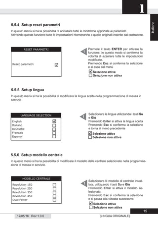 1
12/05/16 Rev:1.0.0 (LINGUA ORIGINALE)
5.5.4 Setup reset parametri
In questo menù si ha la possibilità di annullare tutte le modiﬁche apportate ai parametri.
Attivando questa funzione tutte le impostazioni ritorneranno a quelle originali inserite dal costruttore.
RESET PARAMETRI
Reset parametri

Premere il tasto ENTER per attivare la
funzione, in questo modo si conferma la
volontà di azzerare tutte le impostazioni
modiﬁcate.
Premendo Esc si conferma la selezione
e si esce dal menù
1
5.5.5 Setup lingua
In questo menù si ha la possibilità di modiﬁcare la lingua scelta nella programmazione di messa in
servizio
1
5.5.6 Setup modello centrale
LANGUAGE SELECTION
English
Italiano
Deutsche
Francais
Espanol





Selezionare la lingua utilizzando i tasti Su
e Giù
Premendo Enter si attiva la lingua scelta
Premendo Esc si conferma la selezione
e torna al menù precedente
Selezionare lil modello di centrale instal-
lata, utilizzando i tasti Su e Giù
Premendo Enter si attiva il modello se-
lezionato.
Premendo Esc si conferma la selezione
e si passa alla videata successiva
1
MODELLO CENTRALE
Revolution 150
Revolution 250
Revolution 350
Revolution 450
Dual Power






Selezione attiva
Selezione non attiva


Selezione attiva
Selezione non attiva


Selezione attiva
Selezione non attiva
In questo menù si ha la possibilità di modiﬁcare il modello della centrale selezionato nella programma-
zione di messa in servizio.

Italiano
15
 