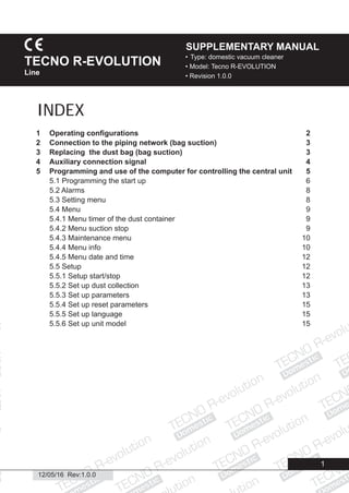 Domestic
Domestic
Domestic
Domestic
Domestic
Domestic
Domestic
Domestic
Dome
Domestic
Domestic
ic
esti
Domestic
1
12/05/16 Rev:1.0.0
• Type: domestic vacuum cleaner
• Model: Tecno R-EVOLUTION
• Revision 1.0.0
TECNO R-EVOLUTION
Line
SUPPLEMENTARY MANUAL
1 Operating conﬁgurations 2
2 Connection to the piping network (bag suction) 3
3 Replacing the dust bag (bag suction) 3
4 Auxiliary connection signal 4
5 Programming and use of the computer for controlling the central unit 5
5.1 Programming the start up 6
5.2 Alarms 8
5.3 Setting menu 8
5.4 Menu 9
5.4.1 Menu timer of the dust container 9
5.4.2 Menu suction stop 9
5.4.3 Maintenance menu 10
5.4.4 Menu info 10
5.4.5 Menu date and time 12
5.5 Setup 12
5.5.1 Setup start/stop 12
5.5.2 Set up dust collection 13
5.5.3 Set up parameters 13
5.5.4 Set up reset parameters 15
5.5.5 Set up language 15
5.5.6 Set up unit model 15
INDEX
 