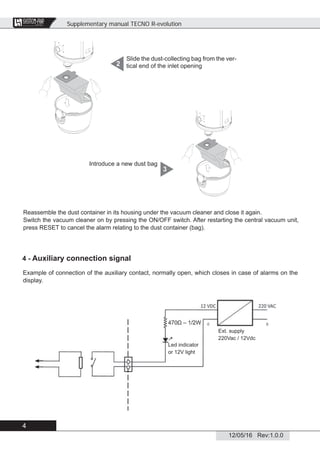 Supplementary manual TECNO R-evolution
4
12/05/16 Rev:1.0.0
CENTRAL VACUUM SYSTEMS
ByTecnoplus s.r.l.
Slide the dust-collecting bag from the ver-
tical end of the inlet opening2
Reassemble the dust container in its housing under the vacuum cleaner and close it again.
Switch the vacuum cleaner on by pressing the ON/OFF switch. After restarting the central vacuum unit,
press RESET to cancel the alarm relating to the dust container (bag).
Introduce a new dust bag
3
4 - Auxiliary connection signal
Example of connection of the auxiliary contact, normally open, which closes in case of alarms on the
display.
Led indicator
or 12V light
Ext. supply
220Vac / 12Vdc
 