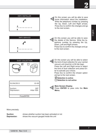 2
12/05/16 Rev:1.0.0
On this screen you will be able to save
some information about the installation.
Write the telephone number by pressing
the Up, Down, Left and Right arrows.
Press Esc to conﬁrm the changes and go
to the next screen.
5
6
7
8
01/04/2013 10:00
Suction: OFF
Depression: mbar 000
PressENTER
On this screen you will be able to save
the details of the Service. Write the te-
lephone number by pressing the Up,
Down, Left and Right arrows.
Press Esc to conﬁrm the changes and go
to the next screen.
On this screen you will be able to select
the kind of dust collection for your central
vacuum unit (dust bin or Bi-Vac bag).
Press the Left and Right arrow to select
the kind of dust collection and press En-
ter to activate your choice.
Press Esc to conﬁrm the chosen option
and go to the next screen.


Selection is active
Selection is not active
INFO INSTALLER
▲
* * * * * * * * * *
▼
INFO SERVICE
▲
* * * * * * * * * *
▼
DUST COLLECTION

Main Screen Display
Press ENTER to pass onto the Main
Menu.
More precisely:
Suction: shows whether suction has been activated or not
Depression: shows the vacuum gauged inside the unit
7
English
 