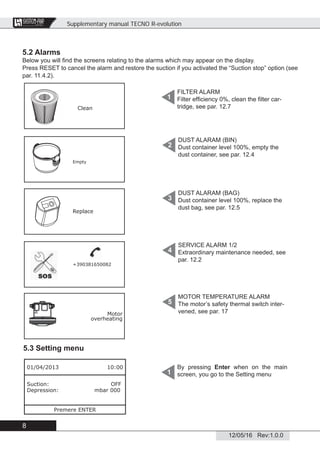 Supplementary manual TECNO R-evolution
8
12/05/16 Rev:1.0.0
CENTRAL VACUUM SYSTEMS
ByTecnoplus s.r.l.
5.2 Alarms
Below you will ﬁnd the screens relating to the alarms which may appear on the display.
Press RESET to cancel the alarm and restore the suction if you activated the “Suction stop” option (see
par. 11.4.2).
5.3 Setting menu
By pressing Enter when on the main
screen, you go to the Setting menu1
01/04/2013 10:00
Suction: OFF
Depression: mbar 000
Premere ENTER
FILTER ALARM
Filter efﬁciency 0%, clean the ﬁlter car-
tridge, see par. 12.7
1
DUST ALARAM (BIN)
Dust container level 100%, empty the
dust container, see par. 12.4
2
DUST ALARAM (BAG)
Dust container level 100%, replace the
dust bag, see par. 12.5
3
SERVICE ALARM 1/2
Extraordinary maintenance needed, see
par. 12.2
4
MOTOR TEMPERATURE ALARM
The motor’s safety thermal switch inter-
vened, see par. 17
5
Clean
Empty
Replace
+390381650082
Motor
overheating
 