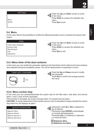 2
12/05/16 Rev:1.0.0
5.4 Menu
5.4.2 Menu suction stop
1
5.4.1 Menu timer of the dust container
In this menu you can modify the parameter relating to the Dust Alarm which refers to the dust container
(bin) selected during the installation phase. The unit of measurement is expressed in hours.
BLOCCO ASPIRAZIONE
Allarme Filtro
Allarme Polveri
Allarme Service 1
Allarme Service 2




In this menu you can activate/deactivate the suction stop for the ﬁlter alarm, dust alarm and service
alarm 1 and 2, each of them separately.
If this function is activated, the suction will stop within 15 minutes from the alarm.
CAUTION: To avoid malfunctions of the central vacuum unit it is advisable to always activate the suction
stop when the unit displays an alarm.
Utilizzando i tasti Su e Giù si seleziona il
tipo di allarme.
Premendo il tasto ENTER si attiva/disatti-
va l’arresto dell’aspirazione:
Premendo Esc si conferma la selezione
e si esce dal menù
In this menu there’s the possibility to modify the default parameters and to visualize the product infor-
mation.


Selezione attiva
Selezione non attiva
Press the Up and Down arrows to scroll
in the menu.
Press Enter to access the selected sub-
menu.
Press Esc to exit.
2
SETTINGS
Menu
Setup
Press the Up and Down arrows to scroll
in the menu.
Press Enter to access the selected sub-
menu.
Press Esc to exit.
1
MENU
Timer dust container
Suction stop
Maintenance
Info
Date/time
TIMER DUST CONTAINER
▲
10 (h)
▼
Press the Up and Down arrows to modify
the parameter.
Press Esc to conﬁrm the change and exit
the menu
1
9
English
 