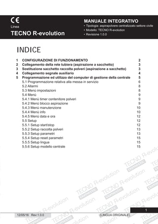 Domestic
Domestic
Domestic
Domestic
Domestic
Domestic
Domestic
Domestic
Dome
Domestic
Domestic
ic
esti
Domestic
(LINGUA ORIGINALE)
1
• Tipologia: aspirapolvere centralizzato settore civile
• Modello: TECNO R-evolution
• Revisione 1.0.0
Linea
TECNO R-evolution
MANUALE INTEGRATIVO
12/05/16 Rev:1.0.0
1 CONFIGURAZIONE DI FUNZIONAMENTO 2
2 Collegamento della rete tubiera (aspirazione a sacchetto) 3
3 Sostituzione sacchetto raccolta polveri (aspirazione a sacchetto) 3
4 Collegamento segnale ausiliario 4
5 Programmazione ed utilizzo del computer di gestione della centrale 5
5.1 Programmazione relativa alla messa in servizio 6
5.2 Allarmi 8
5.3 Menù impostazioni 8
5.4 Menù 9
5.4.1 Menù timer contenitore polveri 9
5.4.2 Menù blocco aspirazione 9
5.4.3 Menù manutenzione 10
5.4.4 Menù info 10
5.4.5 Menù data e ora 12
5.5 Setup 12
5.5.1 Setup start/stop 12
5.5.2 Setup raccolta polveri 13
5.5.3 Setup parametri 13
5.5.4 Setup reset parametri 15
5.5.5 Setup lingua 15
5.5.6 Setup modello centrale 15
INDICE
 