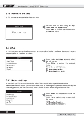 Supplementary manual TECNO R-evolution
12
12/05/16 Rev:1.0.0
CENTRAL VACUUM SYSTEMS
ByTecnoplus s.r.l.
5.4.5 Menu date and time
5.5 Setup
In this menu you can modify all parameters programmed during the installation phase and the para-
meters relating to the alarm functions.
5.5.1 Setup start/stop
In this menu you can activate/deactivate the double function of the Right and Left arrows.
When this function is active, you can start the suction by pressing the Right/Start arrow and stop the
suction by pressing the Left/Stop arrow. This function is useful when using the service inlet.
In this menu you can modify the date and time.
Set the date and time using the Up,
Down, Left and Right arrows.
Press Esc to conﬁrm the modiﬁcation
and exit the menu.
1DATE/TIME
▲
01/01/2013 12:00
▼
Press the Up and Down arrows to select
the sub menus.
Press Enter to access the selected
menu.
Press Esc to exit the menu.
1
SETUP
Start/Stop
Dust collection
Parameters
Language
Model



Selection is active
Selection is not active
Press Enter to activate/deactivate the
function.
Press Esc to conﬁrm the choice and exit
the menu.
1


Selection is active
Selection is not active
SETUP
Start/Stop
Dust collection
Parameters
Language
Model
 