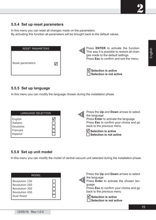 2
12/05/16 Rev:1.0.0
5.5.4 Set up reset parameters
In this menu you can reset all changes made on the parameters.
By activating this function all parameters will be brought back to the default values.
5.5.5 Set up language
In this menu you can modify the language chosen during the installation phase.
5.5.6 Set up unit model
Selection is active
Selection is not active
RESET PARAMETERS
Reset parameters

Press ENTER to activate the function.
This way it is possible to restore all chan-
ges made to the default settings.
Press Esc to conﬁrm and exit the menu.
1


Selection is active
Selection is not active
1LANGUAGE SELECTION
English
Italiano
Deutsche
Francais
Espanol





Press the Up and Down arrows to select
the language
Press Enter to activate the language
Press Esc to conﬁrm your choice and go
back to the previous menu



Selection is active
Selection is not active
Press the Up and Down arrows to select
the language
Press Enter to activate the chosen lan-
guage
Press Esc to conﬁrm your choice and go
back to the previous menu
1
MODEL
Revolution 150
Revolution 250
Revolution 350
Revolution 450
Dual Power



 
In this menu you can modify the model of central vacuum unit selected during the installation phase.

15
English
 