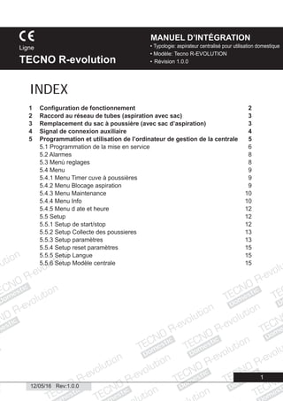Domestic
Domestic
Domestic
Domestic
Domestic
Domestic
Domestic
Domestic
Dome
Domestic
Domestic
ic
esti
Domestic
1
• Typologie: aspirateur centralisé pour utilisation domestique
• Modèle: Tecno R-EVOLUTION
• Révision 1.0.0
Ligne
TECNO R-evolution
MANUEL D’INTÉGRATION
12/05/16 Rev:1.0.0
1 Conﬁguration de fonctionnement 2
2 Raccord au réseau de tubes (aspiration avec sac) 3
3 Remplacement du sac à poussière (avec sac d’aspiration) 3
4 Signal de connexion auxiliaire 4
5 Programmation et utilisation de l’ordinateur de gestion de la centrale 5
5.1 Programmation de la mise en service 6
5.2 Alarmes 8
5.3 Menù reglages 8
5.4 Menu 9
5.4.1 Menu Timer cuve à poussières 9
5.4.2 Menu Blocage aspiration 9
5.4.3 Menu Maintenance 10
5.4.4 Menu Info 10
5.4.5 Menu d ate et heure 12
5.5 Setup 12
5.5.1 Setup de start/stop 12
5.5.2 Setup Collecte des poussieres 13
5.5.3 Setup paramètres 13
5.5.4 Setup reset paramètres 15
5.5.5 Setup Langue 15
5.5.6 Setup Modèle centrale 15
INDEX
 