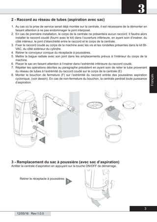 3
12/05/16 Rev:1.0.0
2 - Raccord au réseau de tubes (aspiration avec sac)
1. Au cas où la prise de service serait déjà montée sur la centrale, il est nécessaire de la démonter en
faisant attention à ne pas endommager le joint interposé.
2. En cas de première installation, le corps de la centrale ne présentera aucun raccord. Il faudra alors
installer le raccord coudé (fourni avec le kit) dans l’ouverture inférieure, en ayant soin d’insérer, du
côté intérieur, le joint d’étanchéité entre le raccord et le corps de la centrale.
3. Fixer le raccord coudé au corps de la machine avec les vis et les rondelles présentes dans le kit BI-
VAC, du côté extérieur du cylindre.
4. Retirer le convoyeur conique du réceptacle à poussières.
5. Mettre la bague radiale avec son joint dans les emplacements prévus à l’intérieur du corps de la
machine.
6. Placer le sac en faisant attention à l’insérer dans l’extrémité inférieure du raccord coudé.
7. Répéter les opérations décrites au paragraphe précédent en ayant soin de relier le tube provenant
du réseau de tubes à l’extrémité du raccord coudé sur le corps de la centrale (E)
8. Monter le bouchon de fermeture (F) sur l’extrémité du raccord entrée des poussières aspiration
cyclonique, (voir dessin). En cas de non-fermeture du bouchon, la centrale perdrait toute puissance
d’aspiration.
3 - Remplacement du sac à poussière (avec sac d’aspiration)
Arrêter la centrale d’aspiration en appuyant sur la touche ON/OFF de démarrage.
Retirer le réceptacle à poussières
1
E
F
3
Français
 