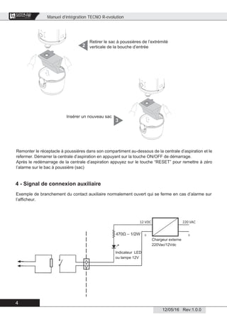 Manuel d’intégration TECNO R-evolution
4
12/05/16 Rev:1.0.0
CENTRAL VACUUM SYSTEMS
ByTecnoplus s.r.l.
Retirer le sac à poussières de l’extrémité
verticale de la bouche d’entrée2
Remonter le réceptacle à poussières dans son compartiment au-dessous de la centrale d’aspiration et le
refermer. Démarrer la centrale d’aspiration en appuyant sur la touche ON/OFF de démarrage.
Après le redémarrage de la centrale d’aspiration appuyez sur le touche “RESET” pour remettre à zéro
l’alarme sur le bac à poussière (sac)
Insérer un nouveau sac
3
4 - Signal de connexion auxiliaire
Exemple de branchement du contact auxiliaire normalement ouvert qui se ferme en cas d’alarme sur
l’afﬁcheur.
Indicateur LED
ou lampe 12V
Chargeur externe
220Vac/12Vdc
 