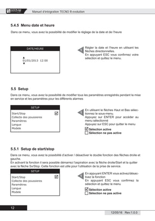 Manuel d’intégration TECNO R-evolution
12
12/05/16 Rev:1.0.0
CENTRAL VACUUM SYSTEMS
ByTecnoplus s.r.l.
5.4.5 Menu date et heure
5.5 Setup
5.5.1 Setup de start/stop
Dans ce menu, vous avez la possibilité de modiﬁer le réglage de la date et de l’heure
Régler la date et l’heure en utilisant les
ﬂèches directionnelles.
En appuyant ESC vous conﬁrmez votre
sélection et quittez le menu.
1DATE/HEURE
▲
01/01/2013 12:00
▼
En utilisant le ﬂèches Haut et Bas sélec-
tionnez le sous-menu.
Appuyez sur ENTER pour accéder au
menu sélectionné
Appuyez sur ESC pour quitter le menu
1
SETUP
Start/Stop
Collecte des poussieres
Paramètres
Langue
Modele

Dans ce menu, vous avez la possibilité de modiﬁer tous les paramètres enregistrés pendant la mise
en service et les paramètres pour les différents alarmes


Sélection active
Sélection ne pas active
Dans ce menu, vous avez la possibilité d’activer / désactiver le double fonction des ﬂèches droite et
gauche.
En activant la fonction il sera possible démarrez l’aspiration avec la ﬂèche droite/Start et la quitter
avec la ﬂèche Sx/Stop. Cette fonction est utile pour l’utilisation de la prise de service.
En appuyant ENTER vous activez/désac-
tivez la fonction
En appuyant ESC vous conﬁrmez la
sélection et quittez le menu
1
Sélection active
Sélection ne pas active
SETUP
Start/Stop
Collecte des poussieres
Paramètres
Langue
Modele
 