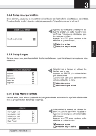 3
12/05/16 Rev:1.0.0
5.5.4 Setup reset paramètres
IDans ce menu, vous avez la possibilité d’annuler toutes les modiﬁcations apportées aux paramètres.
En activant cette fonction, tous les réglages reviennent à l’original soumis par le fabricant.
5.5.5 Setup Langue
Dans ce menu, vous avez la possibilité de changer la langue choisi dans la programmation de mise
en service
5.5.6 Setup Modèle centrale
RESET PARAMÈTRES
Reset paramètres

Appuyez sur la touche ENTER pour ac-
tiver la fonction, de cette manière vous
conﬁrmez l’intention de réinitialiser tous
les réglages modiﬁés.
Appuyez sur ESC pour conﬁrmer votre
sélection et quitter le menu
1
Sélection active
Sélection ne pas active
1LANGUAGE SELECTION
English
Italiano
Deutsche
Francais
Espanol





Sélectionnez la langue en utilisant les
ﬂèches haut et bas
Appuyer sur ENTER pour activer la lan-
gue sélectionnée
Appuyez sur ESC pour conﬁrmer votre
sélection et quitter le menu
Sélection active
Sélection ne pas active
Sélectionnez le modèle de centrale in-
stallé, en utilisant les ﬂèches Haut et Bas
Appuyer sur Enter pour activer le modèle
sélectionnée
Appuyez sur ESC pour conﬁrmer votre
sélection et quitter le menu
1
MODELE
Revolution 150
Revolution 250
Revolution 350
Revolution 450
Dual Power




Dans ce menu, vous avez la possibilité de changer le modèle de la central d’aspiration sélectionnée
dans la programmation de la mise en service.
Sélection active
Sélection ne pas active

15
Français
 