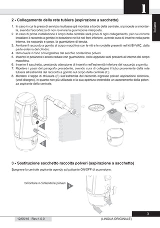 1
12/05/16 Rev:1.0.0 (LINGUA ORIGINALE)
2 - Collegamento della rete tubiera (aspirazione a sacchetto)
1. In caso in cui la presa di servizio risultasse già montata a bordo della centrale, si procede a smontar-
la, avendo l’accortezza di non rovinare la guarnizione interposta.
2. In caso di prima installazione il corpo della centrale sarà privo di ogni collegamento, per cui occorre
installare il raccordo a gomito in dotazione nel kit nel foro inferiore, avendo cura di inserire nella parte
interna, tra raccordo e corpo, la guarnizione di tenuta.
3. Avvitare il raccordo a gomito al corpo macchina con le viti e le rondelle presenti nel kit BI-VAC, dalla
parte esterna del cilindro.
4. Rimuovere il cono convogliatore dal secchio contenitore polveri.
5. Inserire in posizione l’anello radiale con guarnizione, nelle apposite sedi presenti all’interno del corpo
macchina.
6. Inserire il sacchetto, prestando attenzione di inserirlo nell’estremità inferiore del raccordo a gomito.
7. Ripetere i passi del paragrafo precedente, avendo cura di collegare il tubo proveniente dalla rete
tubiera all’estremità del raccordo a gomito sul corpo della centrale (E).
8. Montare il tappo di chiusura (F) sull’estremità del raccordo ingresso polveri aspirazione ciclonica,
(vedi disegno), in quanto non più utilizzato e la sua apertura creerebbe un azzeramento della poten-
za aspirante della centrale.
E
F
3 - Sostituzione sacchetto raccolta polveri (aspirazione a sacchetto)
Spegnere la centrale aspirante agendo sul pulsante ON/OFF di accensione.
Smontare il contenitore polveri
1
Italiano
3
 
