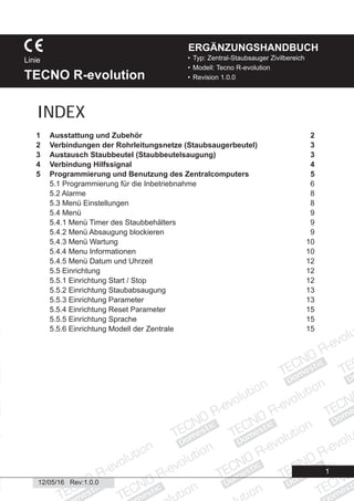 Domestic
Domestic
Domestic
Domestic
Domestic
Domestic
Domestic
Domestic
Dome
Domestic
Domestic
ic
esti
Domestic
12/05/16 Rev:1.0.0
1
• Typ: Zentral-Staubsauger Zivilbereich
• Modell: Tecno R-evolution
• Revision 1.0.0
Linie
TECNO R-evolution
ERGÄNZUNGSHANDBUCH
1 Ausstattung und Zubehör 2
2 Verbindungen der Rohrleitungsnetze (Staubsaugerbeutel) 3
3 Austausch Staubbeutel (Staubbeutelsaugung) 3
4 Verbindung Hilfssignal 4
5 Programmierung und Benutzung des Zentralcomputers 5
5.1 Programmierung für die Inbetriebnahme 6
5.2 Alarme 8
5.3 Menü Einstellungen 8
5.4 Menü 9
5.4.1 Menü Timer des Staubbehälters 9
5.4.2 Menü Absaugung blockieren 9
5.4.3 Menü Wartung 10
5.4.4 Menu Informationen 10
5.4.5 Menü Datum und Uhrzeit 12
5.5 Einrichtung 12
5.5.1 Einrichtung Start / Stop 12
5.5.2 Einrichtung Staubabsaugung 13
5.5.3 Einrichtung Parameter 13
5.5.4 Einrichtung Reset Parameter 15
5.5.5 Einrichtung Sprache 15
5.5.6 Einrichtung Modell der Zentrale 15
INDEX
 