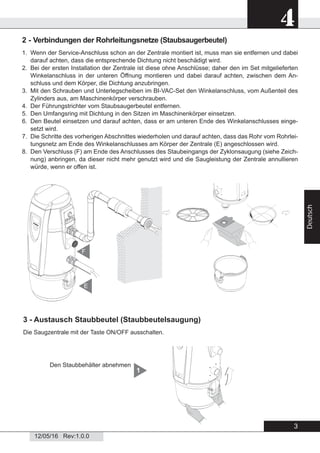 3
4
12/05/16 Rev:1.0.0
Deutsch
2 - Verbindungen der Rohrleitungsnetze (Staubsaugerbeutel)
1. Wenn der Service-Anschluss schon an der Zentrale montiert ist, muss man sie entfernen und dabei
darauf achten, dass die entsprechende Dichtung nicht beschädigt wird.
2. Bei der ersten Installation der Zentrale ist diese ohne Anschlüsse; daher den im Set mitgelieferten
Winkelanschluss in der unteren Öffnung montieren und dabei darauf achten, zwischen dem An-
schluss und dem Körper, die Dichtung anzubringen.
3. Mit den Schrauben und Unterlegscheiben im BI-VAC-Set den Winkelanschluss, vom Außenteil des
Zylinders aus, am Maschinenkörper verschrauben.
4. Der Führungstrichter vom Staubsaugerbeutel entfernen.
5. Den Umfangsring mit Dichtung in den Sitzen im Maschinenkörper einsetzen.
6. Den Beutel einsetzen und darauf achten, dass er am unteren Ende des Winkelanschlusses einge-
setzt wird.
7. Die Schritte des vorherigen Abschnittes wiederholen und darauf achten, dass das Rohr vom Rohrlei-
tungsnetz am Ende des Winkelanschlusses am Körper der Zentrale (E) angeschlossen wird.
8. Den Verschluss (F) am Ende des Anschlusses des Staubeingangs der Zyklonsaugung (siehe Zeich-
nung) anbringen, da dieser nicht mehr genutzt wird und die Saugleistung der Zentrale annullieren
würde, wenn er offen ist.
3 - Austausch Staubbeutel (Staubbeutelsaugung)
Die Saugzentrale mit der Taste ON/OFF ausschalten.
Den Staubbehälter abnehmen
1
E
F
 