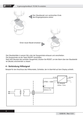 Ergänzungshandbuch TECNO R-evolution
4
12/05/16 Rev:1.0.0
CENTRAL VACUUM SYSTEMS
ByTecnoplus s.r.l.
Den Staubbeutel vom senkrechten Ende
des Eingangsstutzens ziehen2
Den Staubbehälter in seinem Sitz unter der Saugzentrale einbauen und verschließen.
Die Saugzentrale mit der Taste ON/OFF einschalten.
Nach dem Neustart des zentralen Saugeinheit, drücken Sie RESET, um den Alarm über den Staubbehäl-
ter (Beutel) verschwinden zu lassen.
Einen neuen Beutel einsetzen
3
4 - Verbindung Hilfssignal
Beispiel für den Anschluss des Hilfskontakts, Schließer, der im Alarmfall auf dem Display schließt.
LED-Anzeiger oder
Glühbirne 12V
Ext. Netzgerät
220Vac / 12Vdc
 