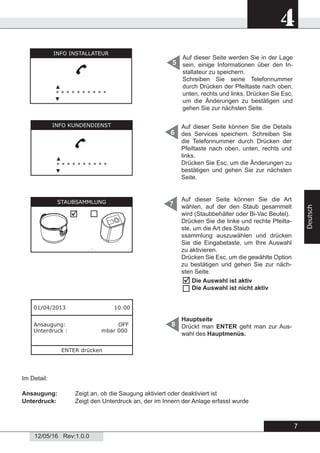 7
4
12/05/16 Rev:1.0.0
Deutsch
Hauptseite
Drückt man ENTER geht man zur Aus-
wahl des Hauptmenüs.
8
Im Detail:
Ansaugung: Zeigt an, ob die Saugung aktiviert oder deaktiviert ist
Unterdruck: Zeigt den Unterdruck an, der im Innern der Anlage erfasst wurde
Auf dieser Seite werden Sie in der Lage
sein, einige Informationen über den In-
stallateur zu speichern.
Schreiben Sie seine Telefonnummer
durch Drücken der Pfeiltaste nach oben,
unten, rechts und links. Drücken Sie Esc,
um die Änderungen zu bestätigen und
gehen Sie zur nächsten Seite.
5
6
7
01/04/2013 10:00
Ansaugung: OFF
Unterdruck : mbar 000
ENTER drücken
Auf dieser Seite können Sie die Details
des Services speichern. Schreiben Sie
die Telefonnummer durch Drücken der
Pfeiltaste nach oben, unten, rechts und
links.
Drücken Sie Esc, um die Änderungen zu
bestätigen und gehen Sie zur nächsten
Seite.
Auf dieser Seite können Sie die Art
wählen, auf der den Staub gesammelt
wird (Staubbehälter oder Bi-Vac Beutel).
Drücken Sie die linke und rechte Pfeilta-
ste, um die Art des Staub
ssammlung auszuwählen und drücken
Sie die Eingabetaste, um Ihre Auswahl
zu aktivieren.
Drücken Sie Esc, um die gewählte Option
zu bestätigen und gehen Sie zur näch-
sten Seite.
INFO INSTALLATEUR
▲
* * * * * * * * * *
▼
INFO KUNDENDIENST
▲
* * * * * * * * * *
▼
STAUBSAMMLUNG

Die Auswahl ist aktiv
Die Auswahl ist nicht aktiv


 