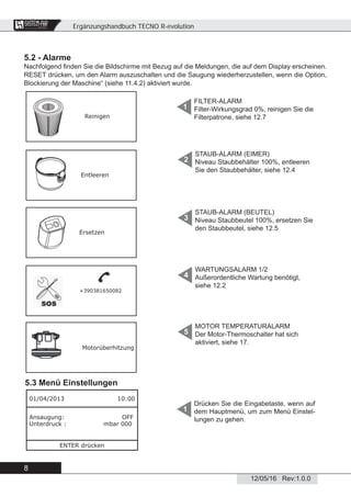 Ergänzungshandbuch TECNO R-evolution
8
12/05/16 Rev:1.0.0
CENTRAL VACUUM SYSTEMS
ByTecnoplus s.r.l.
5.2 - Alarme
Nachfolgend ﬁnden Sie die Bildschirme mit Bezug auf die Meldungen, die auf dem Display erscheinen.
RESET drücken, um den Alarm auszuschalten und die Saugung wiederherzustellen, wenn die Option,
Blockierung der Maschine“ (siehe 11.4.2) aktiviert wurde.
5.3 Menü Einstellungen
Drücken Sie die Eingabetaste, wenn auf
dem Hauptmenü, um zum Menü Einstel-
lungen zu gehen.
1
FILTER-ALARM
Filter-Wirkungsgrad 0%, reinigen Sie die
Filterpatrone, siehe 12.7
1
STAUB-ALARM (EIMER)
Niveau Staubbehälter 100%, entleeren
Sie den Staubbehälter, siehe 12.4
2
STAUB-ALARM (BEUTEL)
Niveau Staubbeutel 100%, ersetzen Sie
den Staubbeutel, siehe 12.5
3
WARTUNGSALARM 1/2
Außerordentliche Wartung benötigt,
siehe 12.2
4
MOTOR TEMPERATURALARM
Der Motor-Thermoschalter hat sich
aktiviert, siehe 17.
5
Reinigen
Entleeren
Ersetzen
+390381650082
Motorüberhitzung
01/04/2013 10:00
Ansaugung: OFF
Unterdruck : mbar 000
ENTER drücken
 