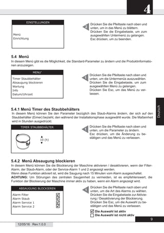 9
4
12/05/16 Rev:1.0.0
Deutsch
Drücken Sie die Pfeiltaste nach oben und
unten, um in das Menü zu blättern.
Drücken Sie die Eingabetaste, um zum
ausgewählten Untermenü zu gelangen.
Esc drücken, um zu beenden.
2
5.4 Menü
5.4.2 Menü Absaugung blockieren
Drücken Sie die Pfeiltaste nach oben und
unten, um die Untermenüs auszuwählen.
Drücken Sie die Eingabetaste, um zum
ausgewählten Menü zu gelangen.
Drücken Sie Esc, um das Menü zu ver-
lassen.
1
1
EINSTELLUNGEN
Menü
Einrichtung
MENU’
Timer Staubbehälter
Absaugung blockieren
Wartung
Info
Datum/Uhrzeit
5.4.1 Menü Timer des Staubbehälters
TIMER STAUBBEHÄLTER
▲
10 (h)
▼
Drücken Sie die Pfeiltaste nach oben und
unten, um die Parameter zu ändern.
Esc drücken, um die Änderung zu be-
stätigen und das Menü zu verlassen.
1
In diesem Menü können Sie den Parameter bezüglich des Staub-Alarms ändern, der sich auf den
Staubbehälter (Eimer) bezieht, den während der Installationsphase ausgewählt wurde. Die Maßeinheit
wird in Stunden ausgedrückt.
ABSAUGUNG BLOCKIEREN
Alarm Filter
Alarm Staub
Alarm Service 1
Alarm Service 2




In diesem Menü können Sie die Blockierung der Maschine aktivieren / desaktivieren, wenn der Filter-
Alarm, der Staub-Alarm, oder der Service-Alarm 1 und 2 angezeigt werden.
Wenn diese Funktion aktiviert ist, wird die Saugung nach 15 Minuten vom Alarm ausgeschaltet.
ACHTUNG: Um Störungen des zentralen Saugeinheit zu vermeiden, ist es empfehlenswert, die
Funktion der Blockierung der Maschine immer aktiv zu haben, wenn ein Alarm angezeigt wird.
Drücken Sie die Pfeiltaste nach oben und
unten, um die Art des Alarms zu wählen.
Drücken Sie die Eingabetaste zur Aktivie-
rung / Desaktivierung der Blockierung.
Drücken Sie Esc, um die Auswahl zu be-
stätigen und das Menü zu verlassen.
In diesem Menü gibt es die Möglichkeit, die Standard-Parameter zu ändern und die Produktinformatio-
nen anzuzeigen.
Die Auswahl ist aktiv
Die Auswahl ist nicht aktiv


 