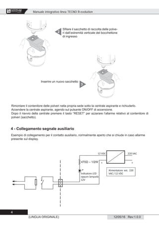 Manuale integrativo linea TECNO R-evolution
4
12/05/16 Rev:1.0.0(LINGUA ORIGINALE)
CENTRAL VACUUM SYSTEMS
ByTecnoplus s.r.l.
Sﬁlare il sacchetto di raccolta delle polve-
ri dall’estremità verticale del bocchettone
di ingresso
2
Rimontare il contenitore delle polveri nella propria sede sotto la centrale aspirante e richiuderlo.
Accendere la centrale aspirante, agendo sul pulsante ON/OFF di accensione.
Dopo il riavvio della centrale premere il tasto “RESET” per azzerare l’allarme relativo al contenitore di
polveri (sacchetto).
Inserire un nuovo sacchetto
3
4 - Collegamento segnale ausiliario
Esempio di collegamento per il contatto ausiliario, normalmente aperto che si chiude in caso allarme
presente sul display.
 