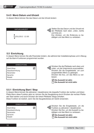 Ergänzungshandbuch TECNO R-evolution
12
12/05/16 Rev:1.0.0
CENTRAL VACUUM SYSTEMS
ByTecnoplus s.r.l.
5.4.5 Menü Datum und Uhrzeit
Stellen Sie das Datum und die Uhrzeit mit
der Pfeiltaste nach oben, unten, rechts
und links ein.
Esc drücken, um die Änderung zu be-
stätigen und das Menü zu verlassen.
1DATUM/UHRZEIT
▲
01/01/2013 12:00
▼
5.5 Einrichtung
Drücken Sie die Pfeiltaste nach oben und
unten, um die Untermenüs auszuwählen.
Drücken Sie die Eingabetaste, um zum
ausgewählten Menü zu gelangen.
Drücken Sie Esc, um das Menü zu ver-
lassen.
1
EINRICHTUNG
Start/Stop
Staubsammlung
Parameter
Sprache
Modell

In diesem Menü können Sie alle Parameter ändern, die während der Installationsphase und in Bezug
auf die Alarm-Funktionen programmiert wurden.
5.5.1 Einrichtung Start / Stop
In diesem Menü können Sie aktivieren / desaktivieren die doppelte Funktion der rechten und linken
Pfeile.Wenn diese Funktion aktiv ist, können Sie die Saugleistung durch Drücken der rechten Pfeilta-
ste/ Start starten und durch Drücken der linken Pfeiltaste /Stopp anhalten.
Diese Funktion ist nützlich, wenn Sie die Saugsteckdose am Gerät verwenden.
Drücken Sie die Eingabetaste, um die
Funktion zu aktivieren / desaktivieren.
Drücken Sie Esc, um die Auswahl zu be-
stätigen und das Menü zu verlassen.
1
In diesem Menü können Sie das Datum und die Uhrzeit ändern
Die Auswahl ist aktiv
Die Auswahl ist nicht aktiv


Die Auswahl ist aktiv
Die Auswahl ist nicht aktiv


EINRICHTUNG
Start/Stop
Staubsammlung
Parameter
Sprache
Modell
 