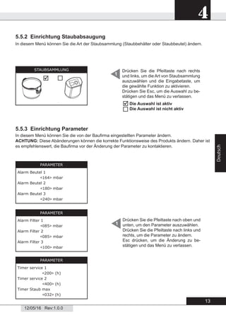 13
4
12/05/16 Rev:1.0.0
Deutsch
5.5.2 Einrichtung Staubabsaugung
In diesem Menü können Sie die Art der Staubsammlung (Staubbehälter oder Staubbeutel) ändern.
1
Drücken Sie die Pfeiltaste nach rechts
und links, um die Art von Staubsammlung
auszuwählen und die Eingabetaste, um
die gewählte Funktion zu aktivieren.
Drücken Sie Esc, um die Auswahl zu be-
stätigen und das Menü zu verlassen.
5.5.3 Einrichtung Parameter
In diesem Menü können Sie die von der Bauﬁrma eingestellten Parameter ändern.
ACHTUNG: Diese Abänderungen können die korrekte Funktionsweise des Produkts ändern. Daher ist
es empfehlenswert, die Bauﬁrma vor der Änderung der Parameter zu kontaktieren.
PARAMETER
Alarm Beutel 1
<164> mbar
Alarm Beutel 2
<180> mbar
Alarm Beutel 3
<240> mbar
PARAMETER
Alarm Filter 1
<085> mbar
Alarm Filter 2
<085> mbar
Alarm Filter 3
<100> mbar
PARAMETER
Timer service 1
<200> (h)
Timer service 2
<400> (h)
Timer Staub max
<032> (h)
Drücken Sie die Pfeiltaste nach oben und
unten, um den Parameter auszuwählen.
Drücken Sie die Pfeiltaste nach links und
rechts, um die Parameter zu ändern.
Esc drücken, um die Änderung zu be-
stätigen und das Menü zu verlassen.
1
STAUBSAMMLUNG

Die Auswahl ist aktiv
Die Auswahl ist nicht aktiv


 