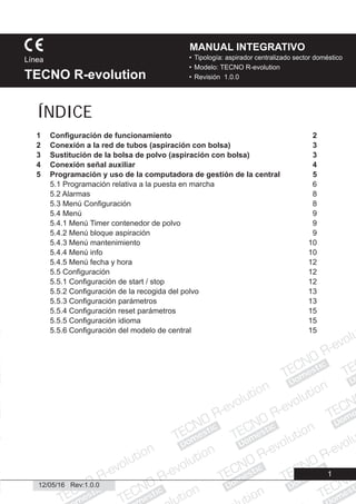 Domestic
Domestic
Domestic
Domestic
Domestic
Domestic
Domestic
Domestic
Dome
Domestic
Domestic
ic
esti
Domestic
1
• Tipología: aspirador centralizado sector doméstico
• Modelo: TECNO R-evolution
• Revisión 1.0.0
Línea
TECNO R-evolution
MANUAL INTEGRATIVO
12/05/16 Rev:1.0.0
1 Conﬁguración de funcionamiento 2
2 Conexión a la red de tubos (aspiración con bolsa) 3
3 Sustitución de la bolsa de polvo (aspiración con bolsa) 3
4 Conexión señal auxiliar 4
5 Programación y uso de la computadora de gestión de la central 5
5.1 Programación relativa a la puesta en marcha 6
5.2 Alarmas 8
5.3 Menú Conﬁguración 8
5.4 Menú 9
5.4.1 Menú Timer contenedor de polvo 9
5.4.2 Menú bloque aspiración 9
5.4.3 Menú mantenimiento 10
5.4.4 Menú info 10
5.4.5 Menú fecha y hora 12
5.5 Conﬁguración 12
5.5.1 Conﬁguración de start / stop 12
5.5.2 Conﬁguración de la recogida del polvo 13
5.5.3 Conﬁguración parámetros 13
5.5.4 Conﬁguración reset parámetros 15
5.5.5 Conﬁguración idioma 15
5.5.6 Conﬁguración del modelo de central 15
ÍNDICE
 