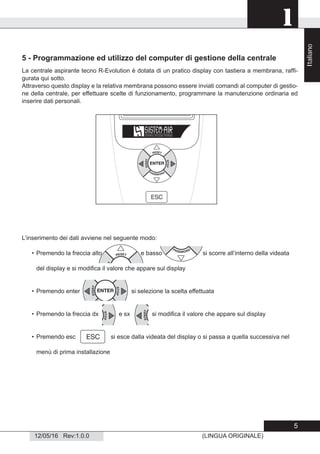 1
12/05/16 Rev:1.0.0 (LINGUA ORIGINALE)
5 - Programmazione ed utilizzo del computer di gestione della centrale
La centrale aspirante tecno R-Evolution è dotata di un pratico display con tastiera a membrana, rafﬁ-
gurata qui sotto.
Attraverso questo display e la relativa membrana possono essere inviati comandi al computer di gestio-
ne della centrale, per effettuare scelte di funzionamento, programmare la manutenzione ordinaria ed
inserire dati personali.
L’inserimento dei dati avviene nel seguente modo:
• Premendo la freccia alto e basso si scorre all’interno della videata
del display e si modiﬁca il valore che appare sul display
• Premendo enter si selezione la scelta effettuata
• Premendo la freccia dx e sx si modiﬁca il valore che appare sul display
• Premendo esc si esce dalla videata del display o si passa a quella successiva nel
menù di prima installazione
Italiano
5
 