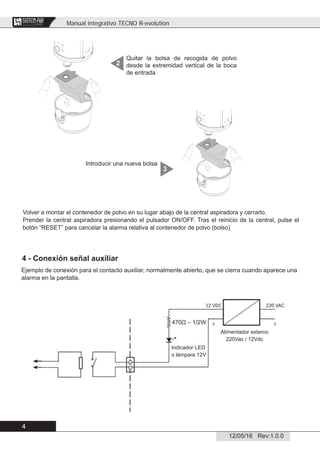 Manual integrativo TECNO R-evolution
4
12/05/16 Rev:1.0.0
CENTRAL VACUUM SYSTEMS
ByTecnoplus s.r.l.
Quitar la bolsa de recogida de polvo
desde la extremidad vertical de la boca
de entrada
2
Volver a montar el contenedor de polvo en su lugar abajo de la central aspiradora y cerrarlo.
Prender la central aspiradora presionando el pulsador ON/OFF. Tras el reinicio de la central, pulse el
botón “RESET” para cancelar la alarma relativa al contenedor de polvo (bolso)
Introducir una nueva bolsa
3
4 - Conexión señal auxiliar
Ejemplo de conexión para el contacto auxiliar, normalmente abierto, que se cierra cuando aparece una
alarma en la pantalla.
Indicador LED
o làmpara 12V
Alimentador externo
220Vac / 12Vdc
 