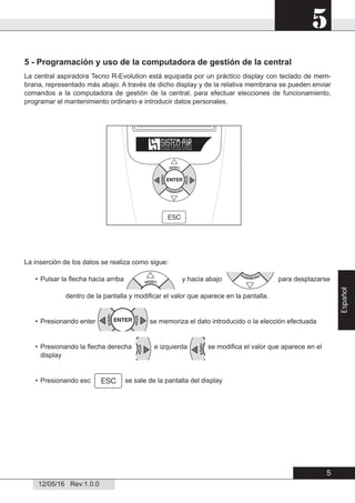 5
12/05/16 Rev:1.0.0
5 - Programación y uso de la computadora de gestión de la central
La central aspiradora Tecno R-Evolution está equipada por un práctico display con teclado de mem-
brana, representado más abajo. A través de dicho display y de la relativa membrana se pueden enviar
comandos a la computadora de gestión de la central, para efectuar elecciones de funcionamiento,
programar el mantenimiento ordinario e introducir datos personales.
La inserción de los datos se realiza como sigue:
• Pulsar la ﬂecha hacia arriba y hacia abajo para desplazarse
dentro de la pantalla y modiﬁcar el valor que aparece en la pantalla.
• Presionando enter se memoriza el dato introducido o la elección efectuada
• Presionando la ﬂecha derecha e izquierda se modiﬁca el valor que aparece en el
display
• Presionando esc se sale de la pantalla del display
5
Español
 