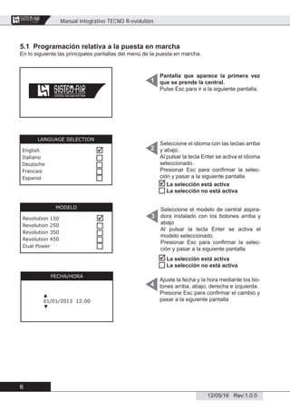 Manual integrativo TECNO R-evolution
6
12/05/16 Rev:1.0.0
CENTRAL VACUUM SYSTEMS
ByTecnoplus s.r.l.
5.1 Programación relativa a la puesta en marcha
En lo siguiente las principales pantallas del menú de la puesta en marcha.
Pantalla que aparece la primera vez
que se prende la central.
Pulse Esc para ir a la siguiente pantalla.
Seleccione el idioma con las teclas arriba
y abajo.
Al pulsar la tecla Enter se activa el idioma
seleccionado.
Presionar Esc para conﬁrmar la selec-
ción y pasar a la siguiente pantalla
Ajuste la fecha y la hora mediante los bo-
tones arriba, abajo, derecha e izquierda.
Presione Esc para conﬁrmar el cambio y
pasar a la siguiente pantalla
1
2
4
FECHA/HORA
▲
01/01/2013 12:00
▼
LANGUAGE SELECTION
English
Italiano
Deutsche
Francais
Espanol





Seleccione el modelo de central aspira-
dora instalado con los botones arriba y
abajo
Al pulsar la tecla Enter se activa el
modelo seleccionado.
Presionar Esc para conﬁrmar la selec-
ción y pasar a la siguiente pantalla
3
MODELO
Revolution 150
Revolution 250
Revolution 350
Revolution 450
Dual Power







La selección está activa
La selección no está activa


La selección está activa
La selección no está activa
 