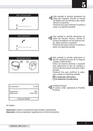 5
12/05/16 Rev:1.0.0
Pantalla Principal
Al apretar Enter aparecerá la Pantalla
Principal.
8
En detalle:
Aspiración: indica si la aspiración está activada o desactivada
Depresión: indica la depresión registrada en el interior del sistema
Esta pantalla le permite almacenar los
datos del instalador. Escribir el número
de teléfono con los botones arriba, abajo,
derecha e izquierda.
Presionar Esc para conﬁrmar el cambio y
pasar a la siguiente pantalla
5
6
7
01/04/2013 10:00
Aspiración : OFF
Depresión: mbar 000
Presione ENTER
Esta pantalla le permite almacenar los
datos del Servicio Tecnico. Escribir el
número de teléfono con los botones arri-
ba, abajo, derecha e izquierda.
Presionar Esc para conﬁrmar el cambio y
pasar a la siguiente pantalla.
Esta pantalla le permite seleccionar el
tipo de recogida de polvo de la máquina
(cubeta o bolso Bi-Vac).
Utilice los botones derecha e izquierda
para seleccionar el tipo de recogida y
pulse Enter para activar la función selec-
cionada.
Presionar Esc para conﬁrmar la selec-
ción y pasar a la siguiente pantalla.
INFO INSTALADOR
▲
* * * * * * * * * *
▼
INFO SERVICIO
▲
* * * * * * * * * *
▼
RECOGIDA POLVO



La selección está activa
La selección no está activa
7
Español
 