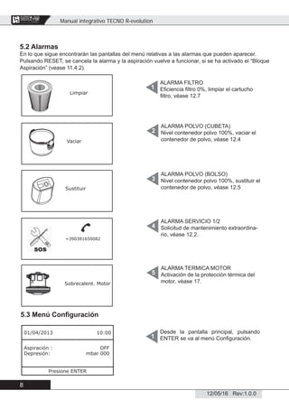 Manual integrativo TECNO R-evolution
8
12/05/16 Rev:1.0.0
CENTRAL VACUUM SYSTEMS
ByTecnoplus s.r.l.
5.2 Alarmas
En lo que sigue encontrarán las pantallas del menú relativas a las alarmas que pueden aparecer.
Pulsando RESET, se cancela la alarma y la aspiración vuelve a funcionar, si se ha activado el “Bloque
Aspiración” (vease 11.4.2).
5.3 Menú Conﬁguración
Desde la pantalla principal, pulsando
ENTER se va al menú Conﬁguración.1
ALARMA FILTRO
Eﬁciencia ﬁltro 0%, limpiar el cartucho
ﬁltro, véase 12.7
1
ALARMA POLVO (CUBETA)
Nivel contenedor polvo 100%, vaciar el
contenedor de polvo, véase 12.4
2
ALARMA POLVO (BOLSO)
Nivel contenedor polvo 100%, sustituir el
contenedor de polvo, véase 12.5
3
ALARMA SERVICIO 1/2
Solicitud de mantenimiento extraordina-
rio, véase 12.2.
4
ALARMA TERMICA MOTOR
Activación de la protección térmica del
motor, véase 17.
5
Limpiar
Vaciar
Sustituir
+390381650082
Sobrecalent. Motor
01/04/2013 10:00
Aspiración : OFF
Depresión: mbar 000
Presione ENTER
 